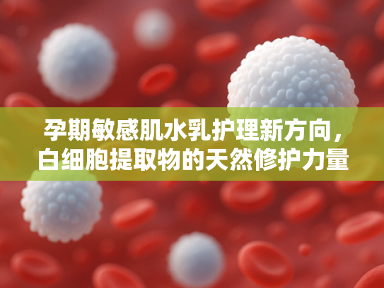 孕期敏感肌水乳护理新方向，白细胞提取物的天然修护力量