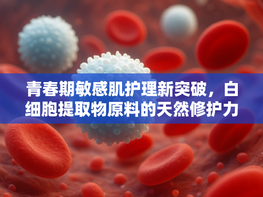 青春期敏感肌护理新突破，白细胞提取物原料的天然修护力与批发优势