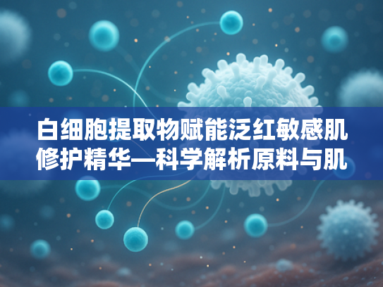 白细胞提取物赋能泛红敏感肌修护精华—科学解析原料与肌肤修复的深度关联