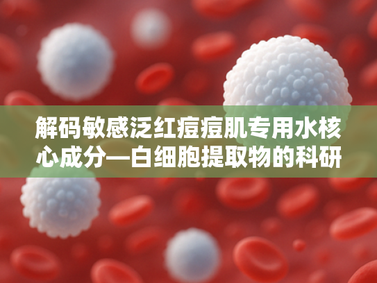 解码敏感泛红痘痘肌专用水核心成分—白细胞提取物的科研突破与功效解析