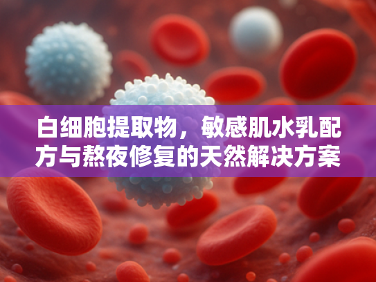 白细胞提取物，敏感肌水乳配方与熬夜修复的天然解决方案
