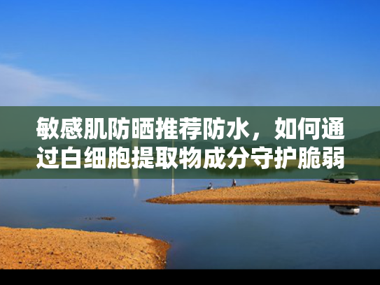 敏感肌防晒推荐防水，如何通过白细胞提取物成分守护脆弱肌肤