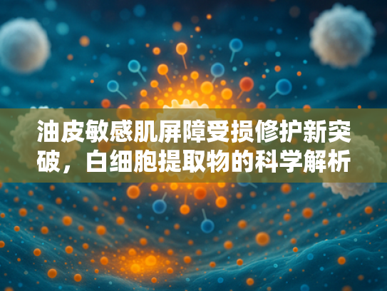 油皮敏感肌屏障受损修护新突破，白细胞提取物的科学解析与原料优势