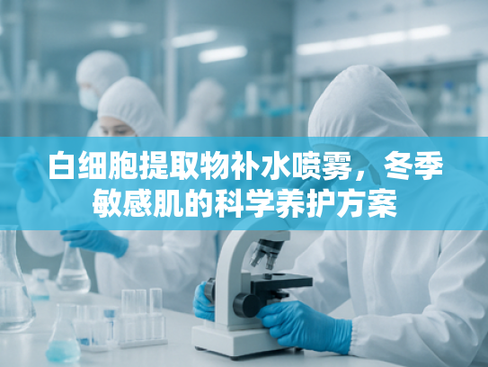 白细胞提取物补水喷雾，冬季敏感肌的科学养护方案