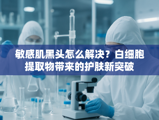 敏感肌黑头怎么解决？白细胞提取物带来的护肤新突破