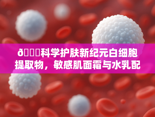 📝科学护肤新纪元白细胞提取物，敏感肌面霜与水乳配方的核心奥秘