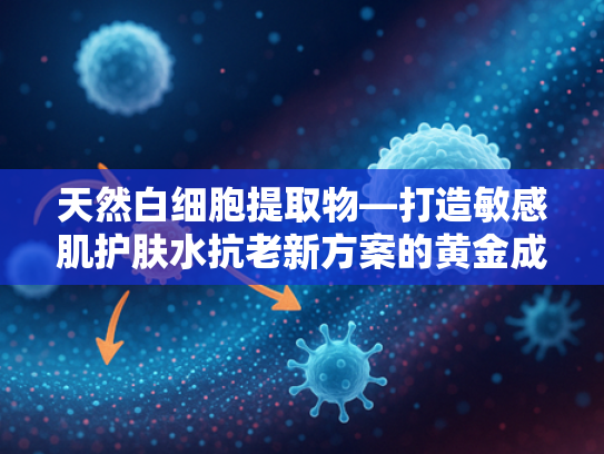 天然白细胞提取物—打造敏感肌护肤水抗老新方案的黄金成分