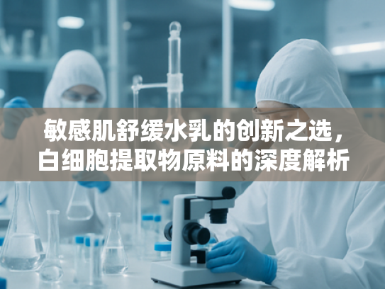 敏感肌舒缓水乳的创新之选，白细胞提取物原料的深度解析与批发指南