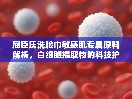 屈臣氏洗脸巾敏感肌专属原料解析，白细胞提取物的科技护肤奥秘