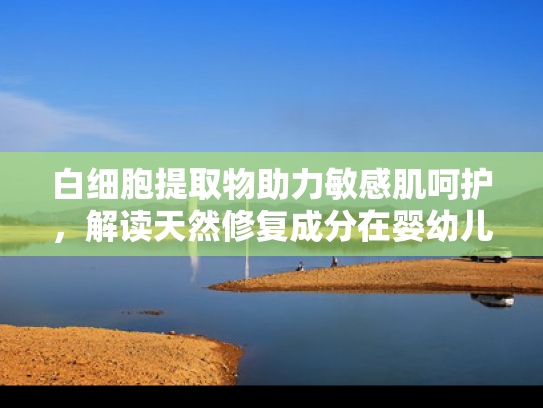 白细胞提取物助力敏感肌呵护，解读天然修复成分在婴幼儿护肤品中的创新应用