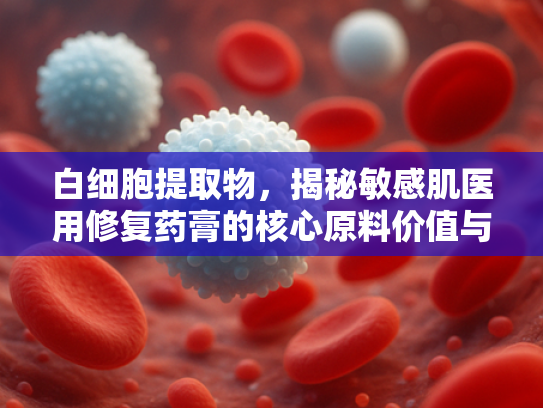 白细胞提取物，揭秘敏感肌医用修复药膏的核心原料价值与应用优势