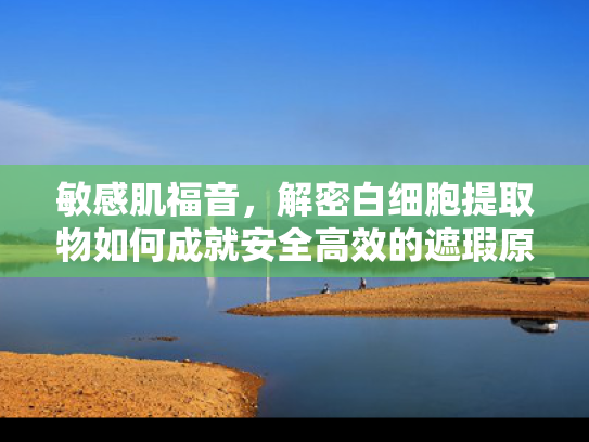 敏感肌福音，解密白细胞提取物如何成就安全高效的遮瑕原料新标杆