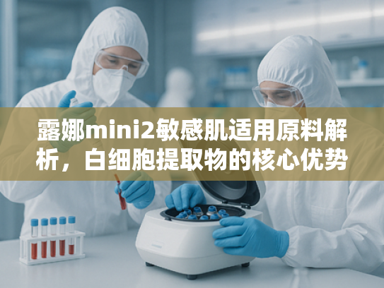 露娜mini2敏感肌适用原料解析，白细胞提取物的核心优势与批发指南