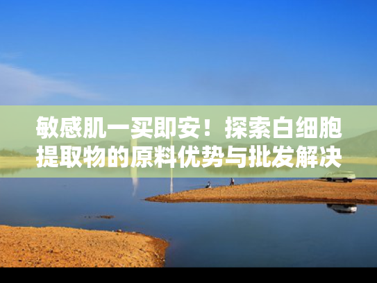 敏感肌一买即安！探索白细胞提取物的原料优势与批发解决方案