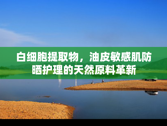 白细胞提取物，油皮敏感肌防晒护理的天然原料革新
