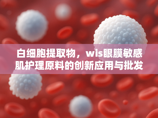 白细胞提取物，wis眼膜敏感肌护理原料的创新应用与批发指南