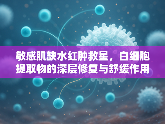 敏感肌缺水红肿救星，白细胞提取物的深层修复与舒缓作用