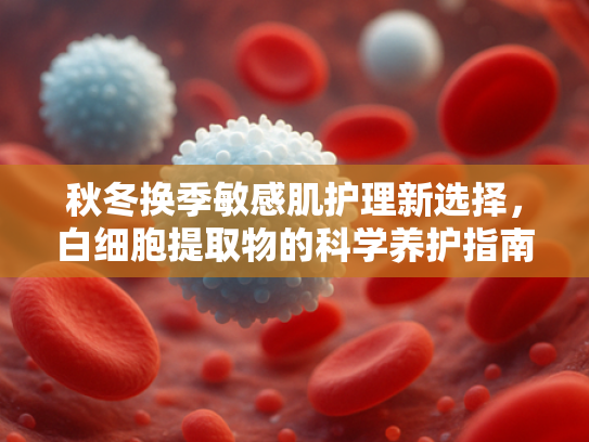 秋冬换季敏感肌护理新选择，白细胞提取物的科学养护指南