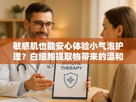 敏感肌也能安心体验小气泡护理？白细胞提取物带来的温和焕肤新方案