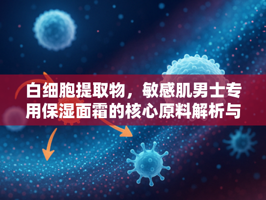 白细胞提取物，敏感肌男士专用保湿面霜的核心原料解析与批发指南