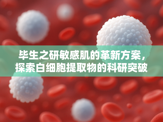 毕生之研敏感肌的革新方案，探索白细胞提取物的科研突破与批发价值
