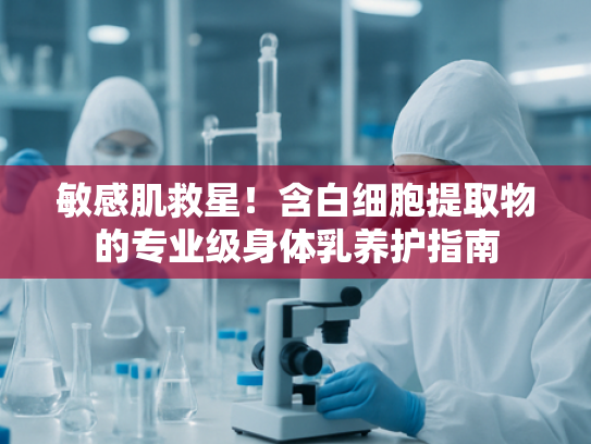 敏感肌救星！含白细胞提取物的专业级身体乳养护指南