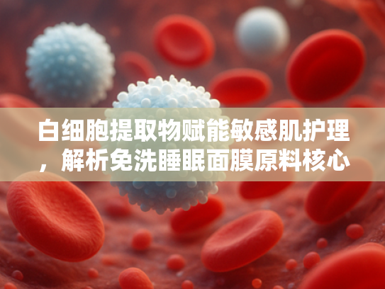 白细胞提取物赋能敏感肌护理，解析免洗睡眠面膜原料核心价值