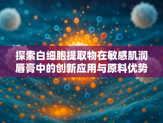 探索白细胞提取物在敏感肌润唇膏中的创新应用与原料优势