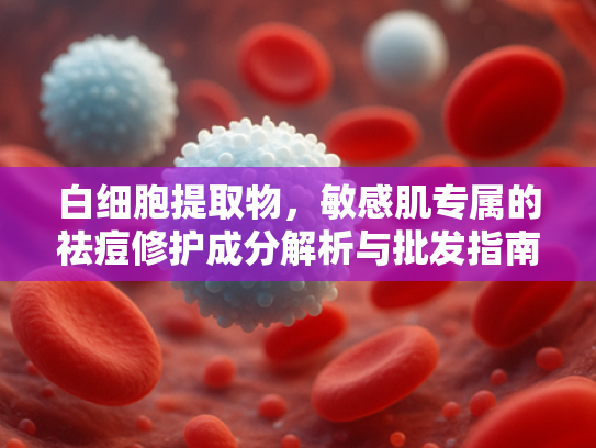 白细胞提取物，敏感肌专属的祛痘修护成分解析与批发指南