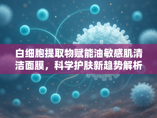 白细胞提取物赋能油敏感肌清洁面膜，科学护肤新趋势解析