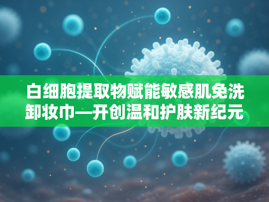 白细胞提取物赋能敏感肌免洗卸妆巾—开创温和护肤新纪元