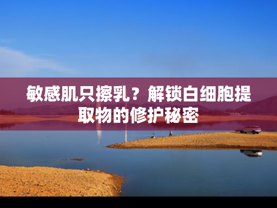 敏感肌只擦乳？解锁白细胞提取物的修护秘密