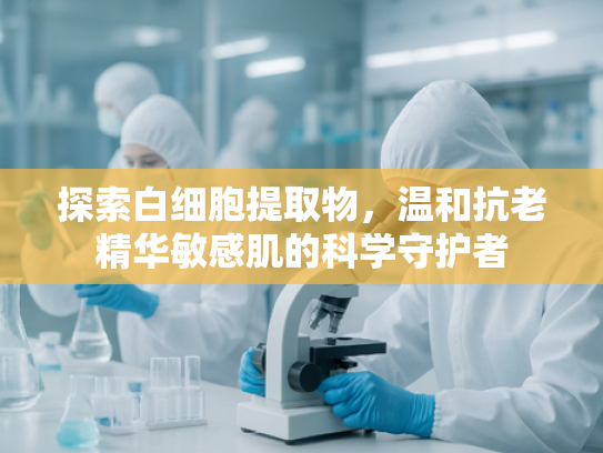 探索白细胞提取物，温和抗老精华敏感肌的科学守护者