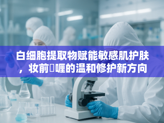 白细胞提取物赋能敏感肌护肤，妆前啫喱的温和修护新方向