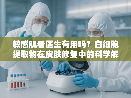 敏感肌看医生有用吗？白细胞提取物在皮肤修复中的科学解析