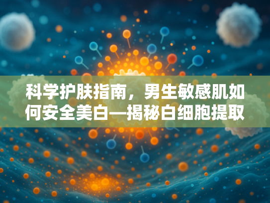 科学护肤指南，男生敏感肌如何安全美白—揭秘白细胞提取物的奥秘