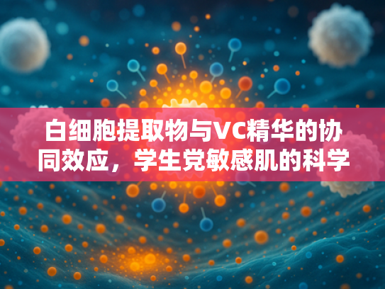 白细胞提取物与VC精华的协同效应，学生党敏感肌的科学护理原料解析
