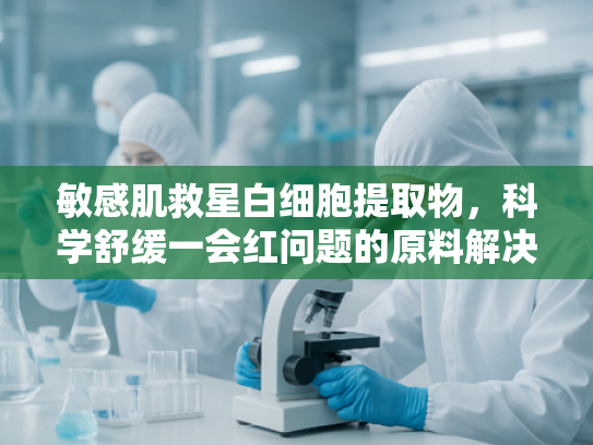 敏感肌救星白细胞提取物，科学舒缓一会红问题的原料解决方案