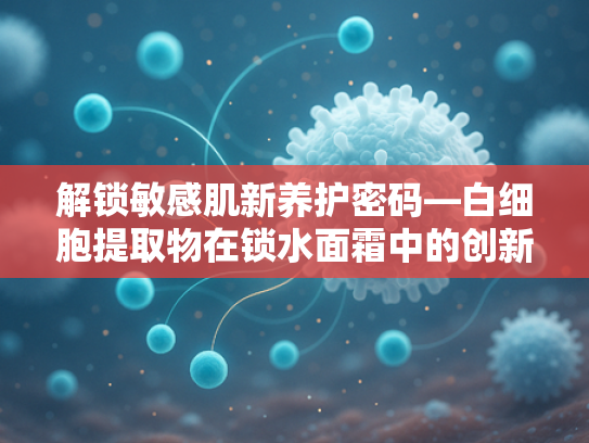 解锁敏感肌新养护密码—白细胞提取物在锁水面霜中的创新应用