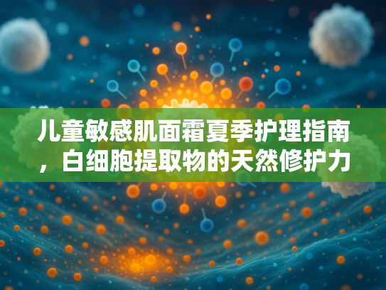 儿童敏感肌面霜夏季护理指南，白细胞提取物的天然修护力量