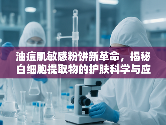 油痘肌敏感粉饼新革命，揭秘白细胞提取物的护肤科学与应用优势