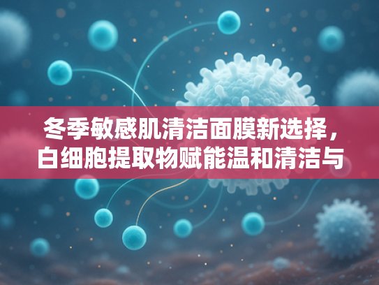 冬季敏感肌清洁面膜新选择，白细胞提取物赋能温和清洁与修护