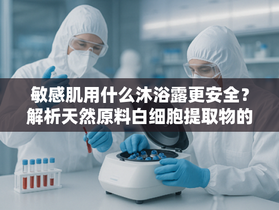 敏感肌用什么沐浴露更安全？解析天然原料白细胞提取物的护肤价值