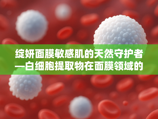 绽妍面膜敏感肌的天然守护者—白细胞提取物在面膜领域的创新应用