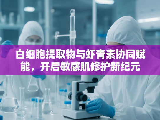 白细胞提取物与虾青素协同赋能，开启敏感肌修护新纪元