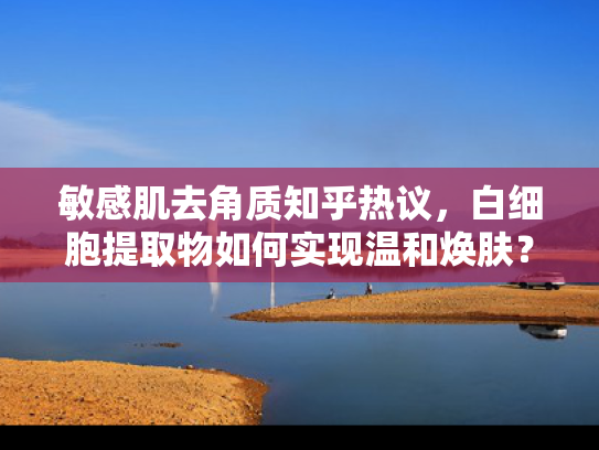 敏感肌去角质知乎热议，白细胞提取物如何实现温和焕肤？