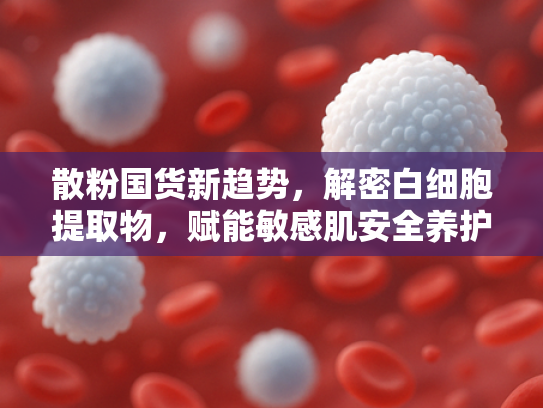 散粉国货新趋势，解密白细胞提取物，赋能敏感肌安全养护新纪元