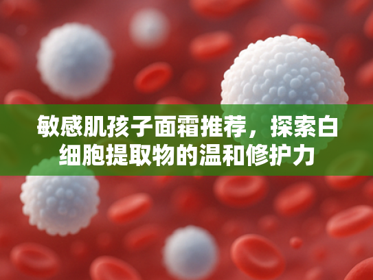 敏感肌孩子面霜推荐，探索白细胞提取物的温和修护力