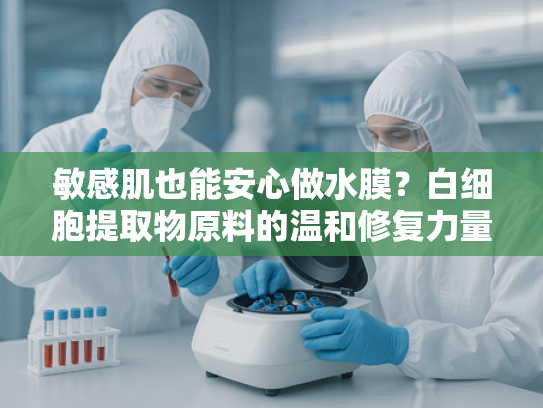 敏感肌也能安心做水膜？白细胞提取物原料的温和修复力量