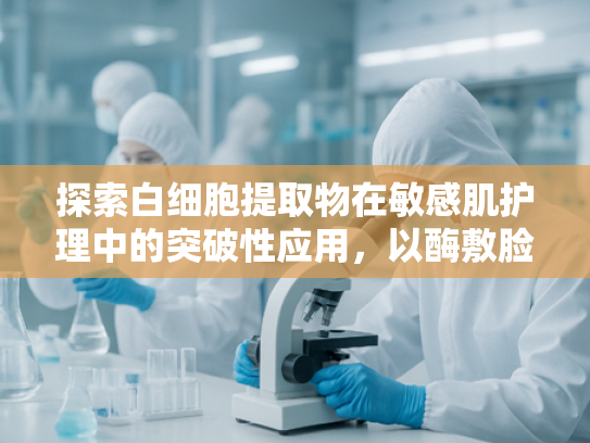 探索白细胞提取物在敏感肌护理中的突破性应用，以酶敷脸技术实现安全焕肤
